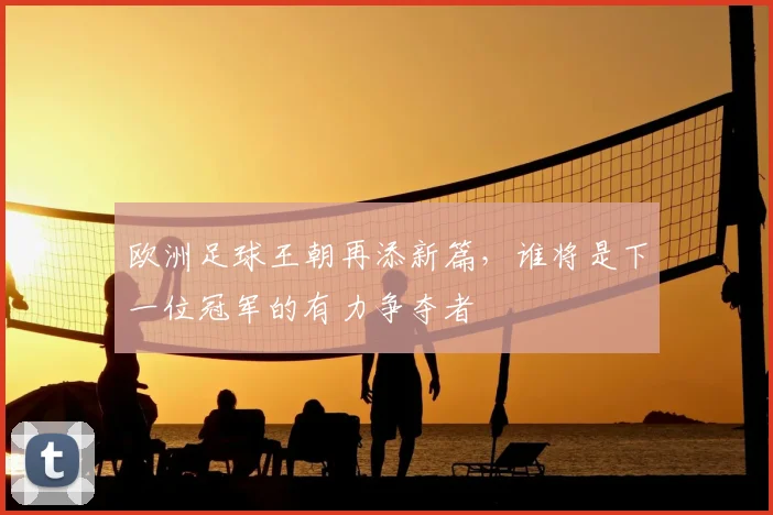 欧洲足球王朝再添新篇，谁将是下一位冠军的有力争夺者
