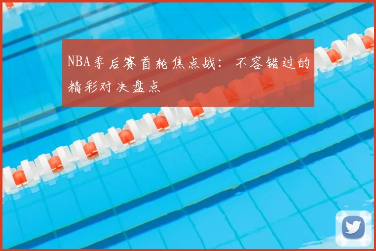 NBA季后赛首轮焦点战：不容错过的精彩对决盘点