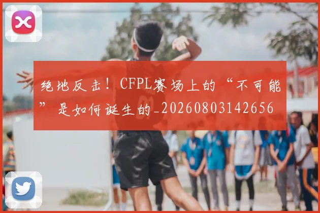 绝地反击！CFPL赛场上的“不可能”是如何诞生的_20260803142656
