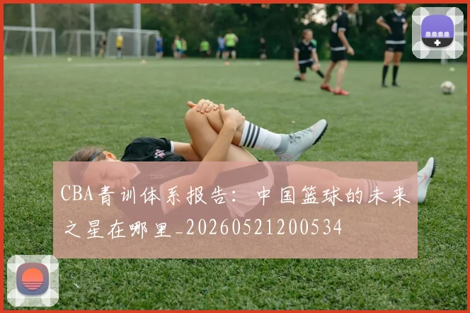 CBA青训体系报告：中国篮球的未来之星在哪里_20260521200534