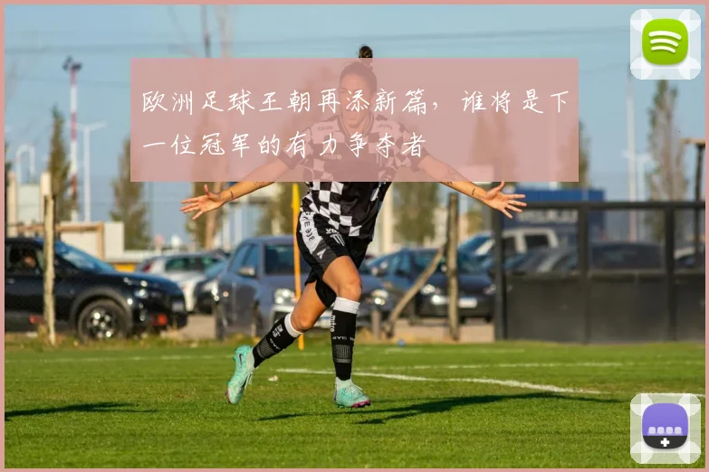 欧洲足球王朝再添新篇，谁将是下一位冠军的有力争夺者