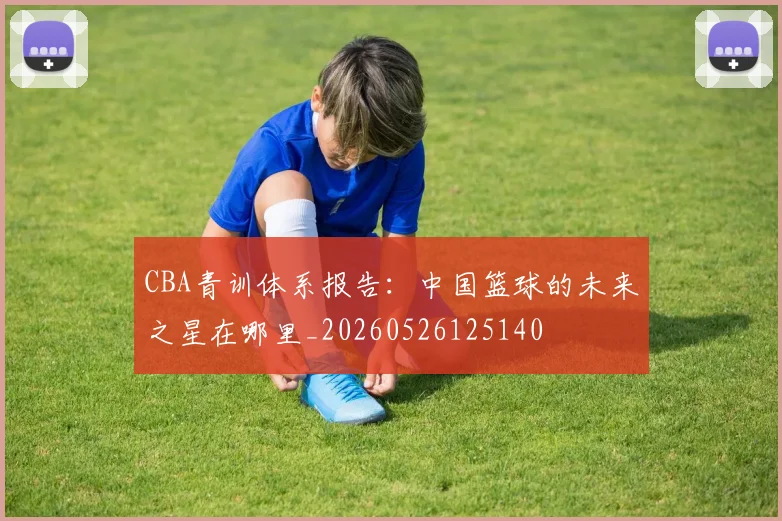 CBA青训体系报告:中国篮球的未来之星在哪里_20260526125140