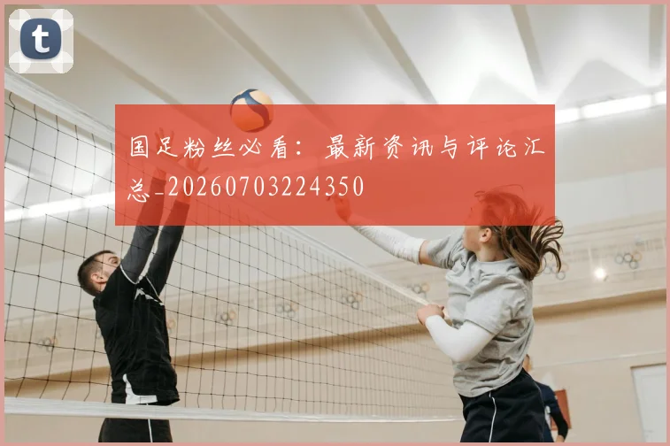 国足粉丝必看：最新资讯与评论汇总_20260703224350