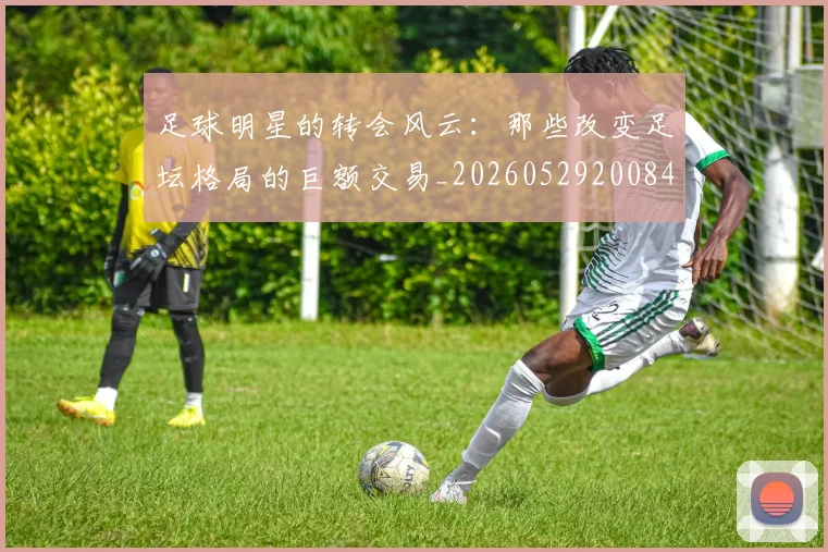 足球明星的转会风云：那些改变足坛格局的巨额交易_20260529200847