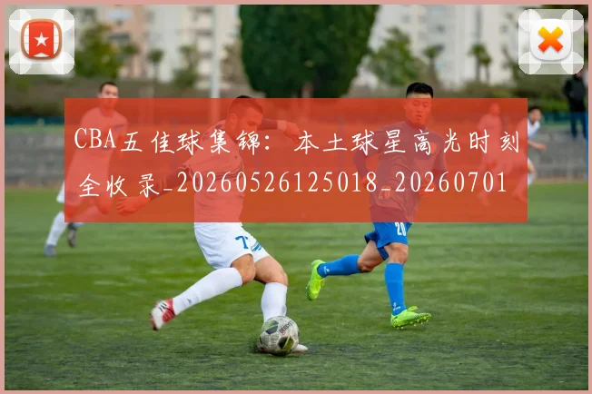CBA五佳球集锦：本土球星高光时刻全收录_20260526125018_20260701210035