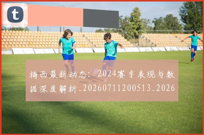 梅西最新动态:2024赛季表现与数据深度解析_20260711200513_20260731181647