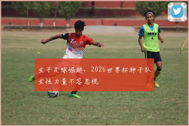 女子足球崛起,2026世界杯种子队女性力量不容忽视