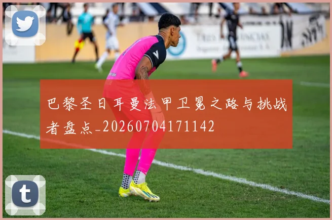 巴黎圣日耳曼法甲卫冕之路与挑战者盘点_20260704171142