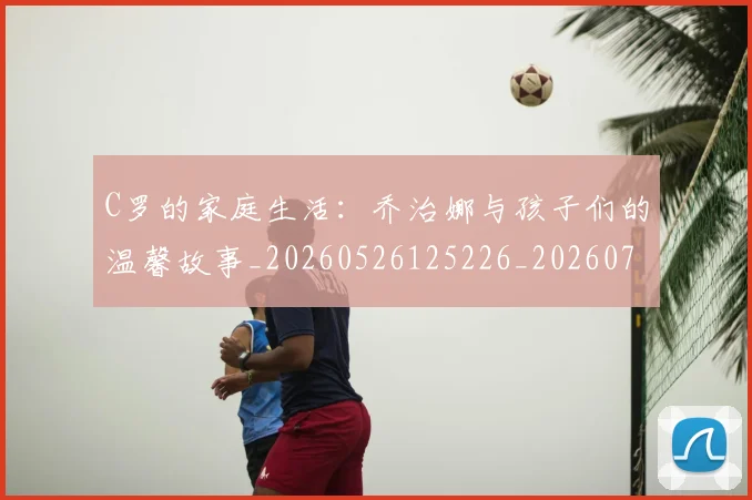 C罗的家庭生活：乔治娜与孩子们的温馨故事_20260526125226_20260702194519