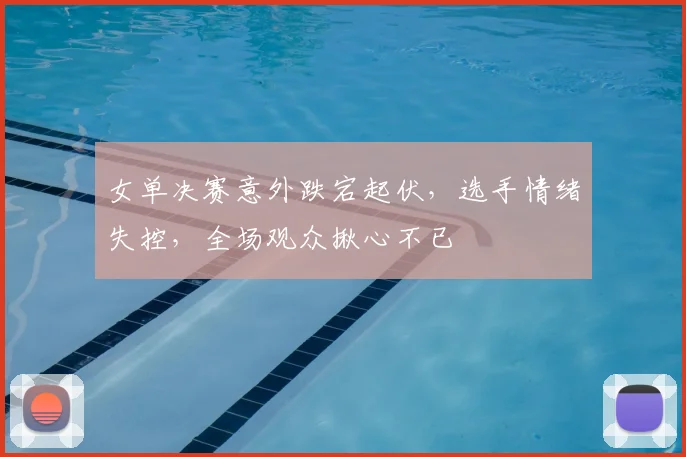女单决赛意外跌宕起伏，选手情绪失控，全场观众揪心不已