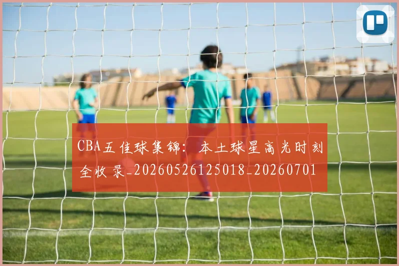 CBA五佳球集锦：本土球星高光时刻全收录_20260526125018_20260701210035