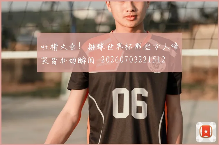 吐槽大会！排球世界杯那些令人啼笑皆非的瞬间_20260703221512