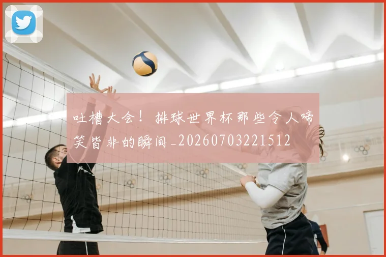 吐槽大会!排球世界杯那些令人啼笑皆非的瞬间_20260703221512
