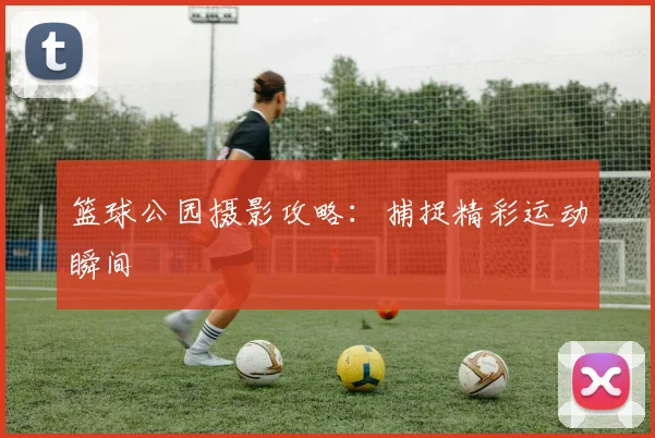 篮球公园摄影攻略：捕捉精彩运动瞬间