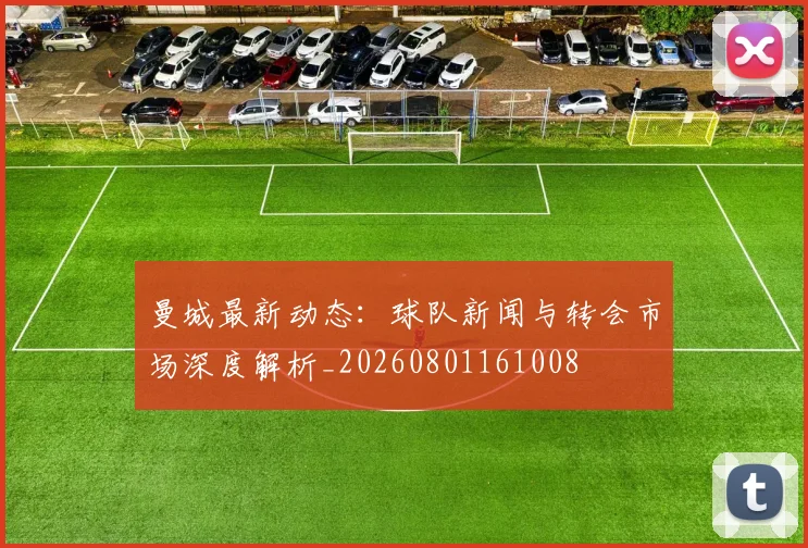 曼城最新动态:球队新闻与转会市场深度解析_20260801161008