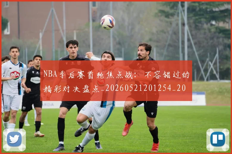 NBA季后赛首轮焦点战：不容错过的精彩对决盘点_20260521201254_20260702195043