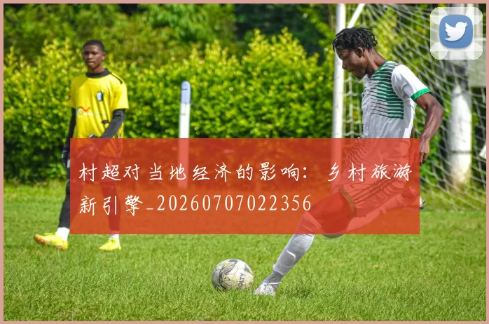 村超对当地经济的影响：乡村旅游新引擎_20260707022356
