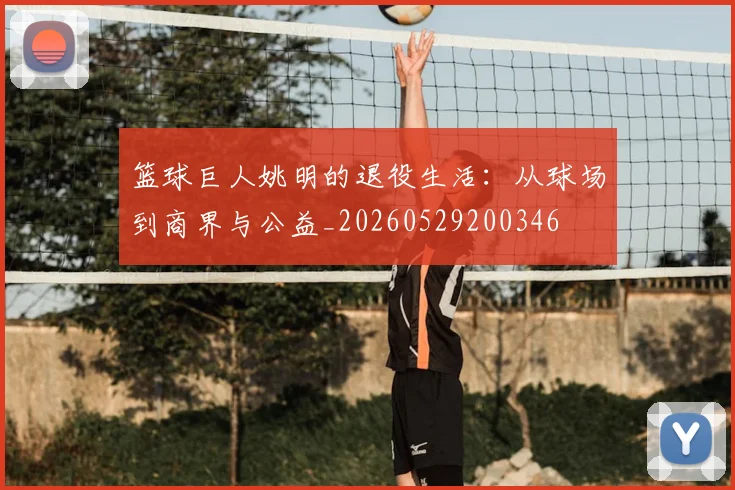 篮球巨人姚明的退役生活：从球场到商界与公益_20260529200346