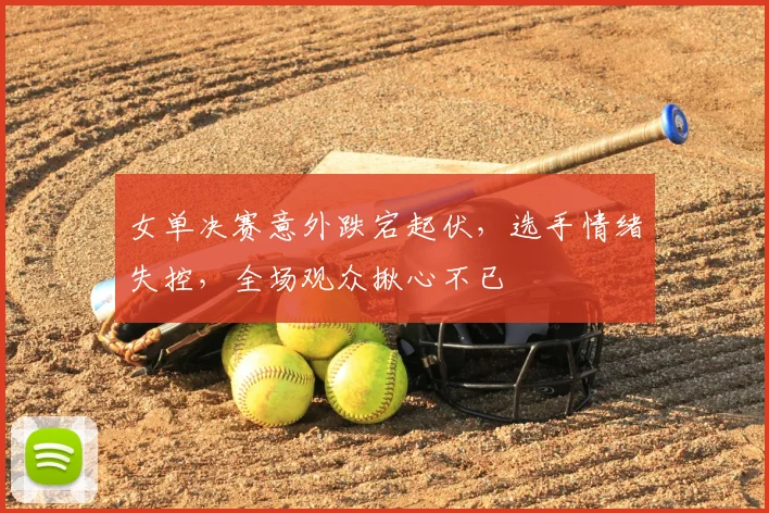 女单决赛意外跌宕起伏,选手情绪失控,全场观众揪心不已