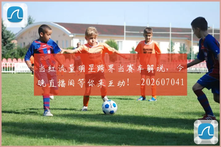 当红流量明星跨界当赛车解说,今晚直播间等你来互动!_20260704172208