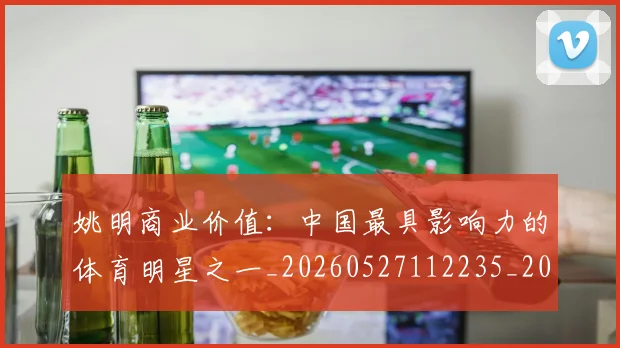 姚明商业价值:中国最具影响力的体育明星之一_20260527112235_20260703232609_20260720191513