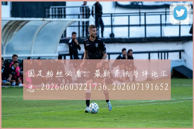 国足粉丝必看：最新资讯与评论汇总_20260603221736_20260719165221
