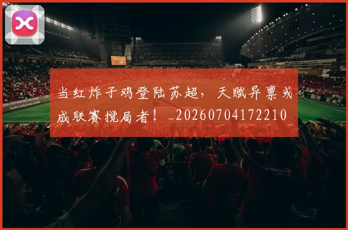当红炸子鸡登陆苏超，天赋异禀或成联赛搅局者！_20260704172210