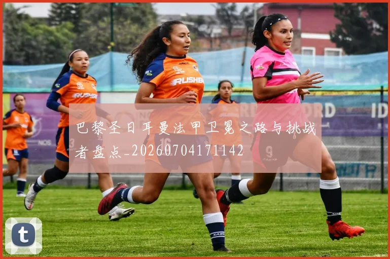 巴黎圣日耳曼法甲卫冕之路与挑战者盘点_20260704171142