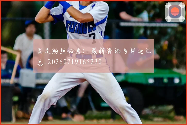 国足粉丝必看:最新资讯与评论汇总_20260719165220