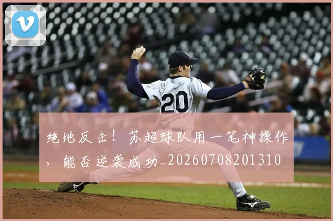 绝地反击！苏超球队用一笔神操作，能否逆袭成功_20260708201310