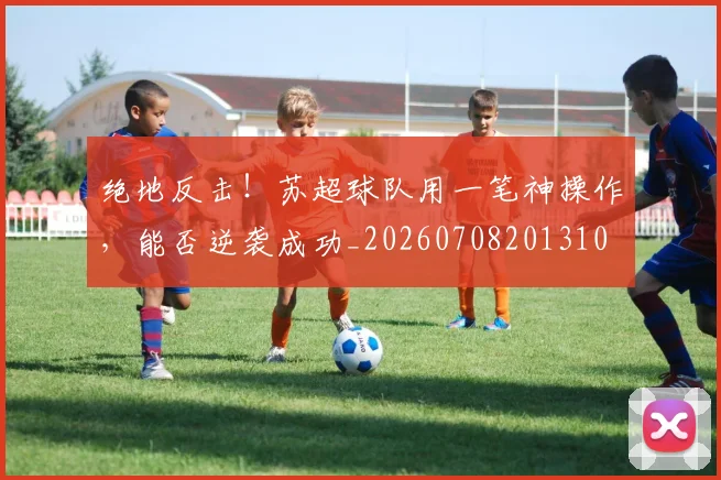 绝地反击!苏超球队用一笔神操作,能否逆袭成功_20260708201310