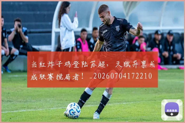 当红炸子鸡登陆苏超,天赋异禀或成联赛搅局者!_20260704172210