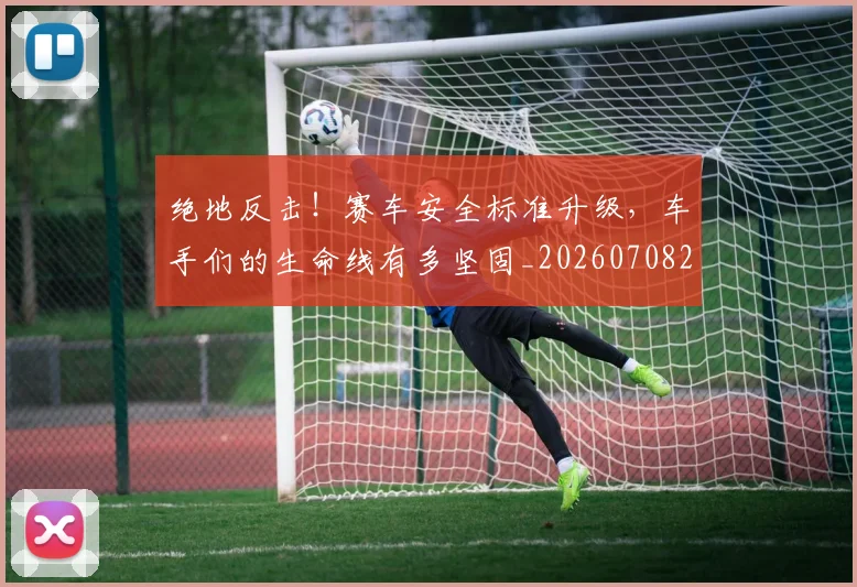 绝地反击!赛车安全标准升级,车手们的生命线有多坚固_20260708201311