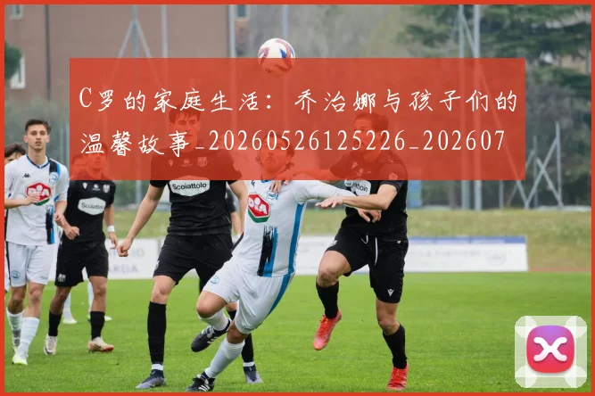 C罗的家庭生活：乔治娜与孩子们的温馨故事_20260526125226_20260712052129