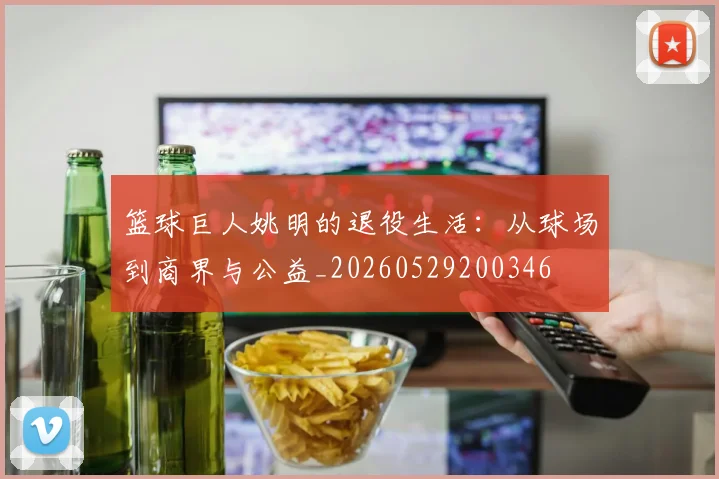 篮球巨人姚明的退役生活：从球场到商界与公益_20260529200346