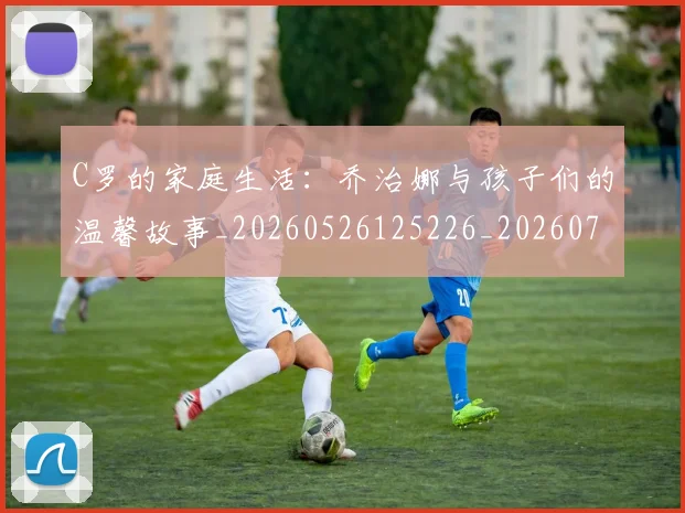 C罗的家庭生活：乔治娜与孩子们的温馨故事_20260526125226_20260712052129