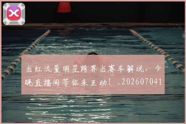 当红流量明星跨界当赛车解说，今晚直播间等你来互动！_20260704172208