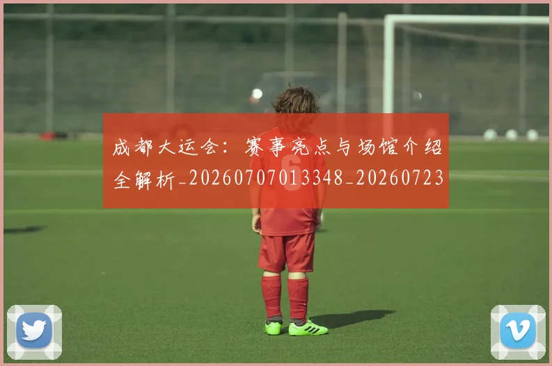 成都大运会：赛事亮点与场馆介绍全解析_20260707013348_20260723181410